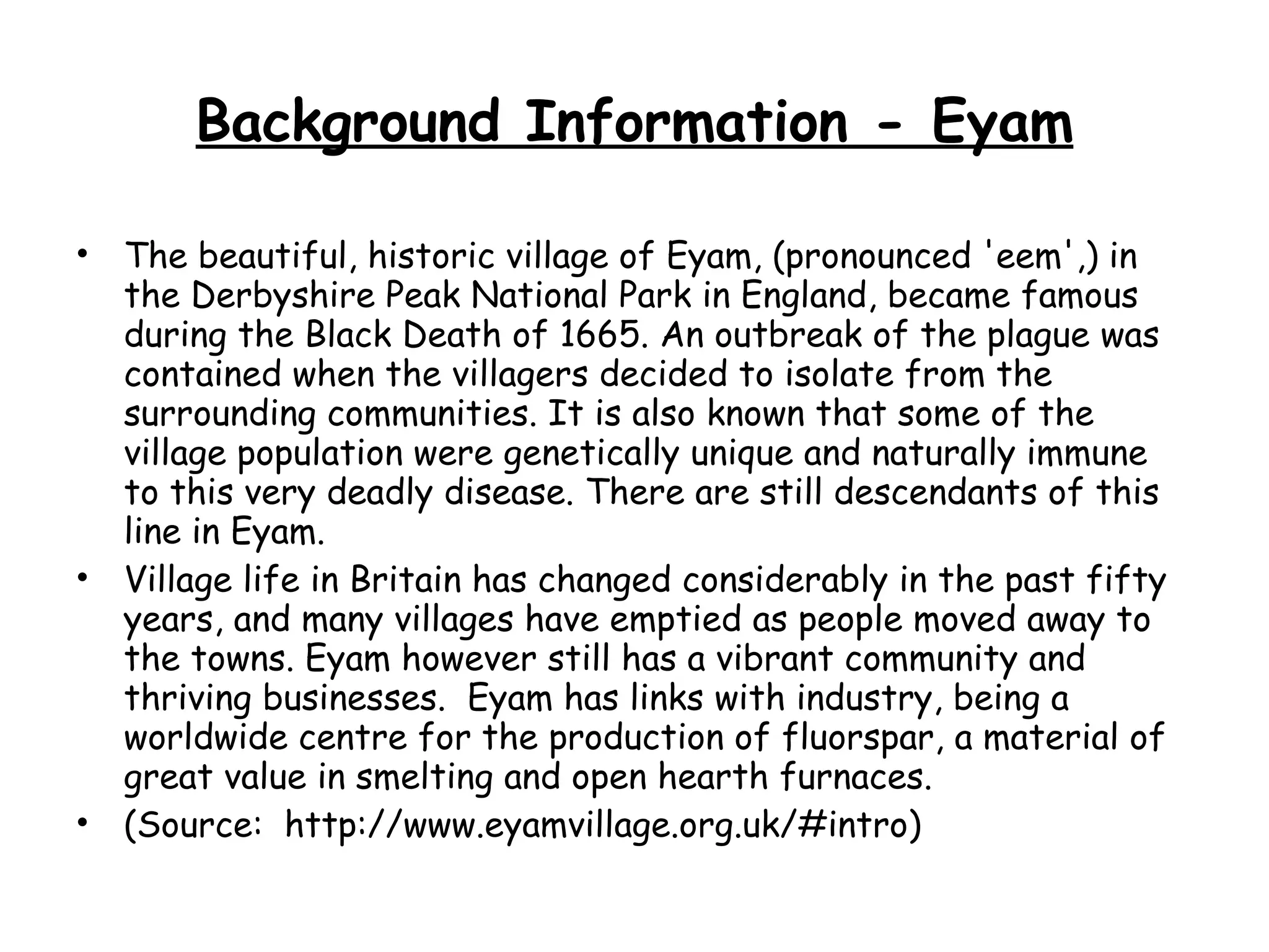 Background Information - Eyam The beautiful, historic village of Eyam, (pronounced 'eem',) in the Derbyshire Peak National Park in England, became famous during the Black Death of 1665. An outbreak of the plague was contained when the villagers decided to isolate from the surrounding communities. It is also known that some of the village population were genetically unique and naturally immune to this very deadly disease. There are still descendants of this line in Eyam. Village life in Britain has changed considerably in the past fifty years, and many villages have emptied as people moved away to the towns. Eyam however still has a vibrant community and thriving businesses.  Eyam has links with industry, being a worldwide centre for the production of fluorspar, a material of great value in smelting and open hearth furnaces.  (Source:  http://www.eyamvillage.org.uk/#intro) 
