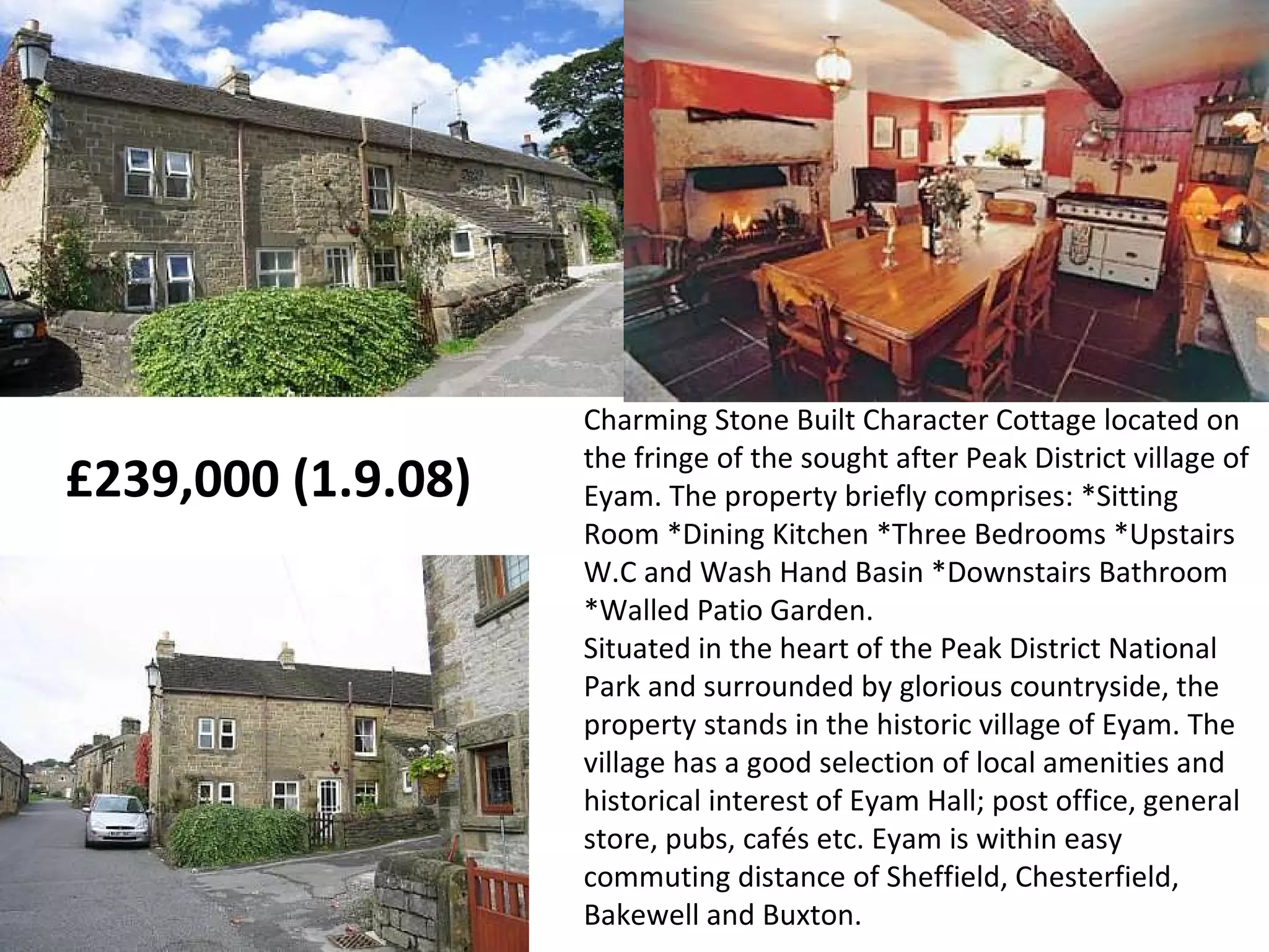 Charming Stone Built Character Cottage located on the fringe of the sought after Peak District village of Eyam. The property briefly comprises: *Sitting Room *Dining Kitchen *Three Bedrooms *Upstairs W.C and Wash Hand Basin *Downstairs Bathroom *Walled Patio Garden.  Situated in the heart of the Peak District National Park and surrounded by glorious countryside, the property stands in the historic village of Eyam. The village has a good selection of local amenities and historical interest of Eyam Hall; post office, general store, pubs, cafés etc. Eyam is within easy commuting distance of Sheffield, Chesterfield, Bakewell and Buxton. £239,000 (1.9.08)  