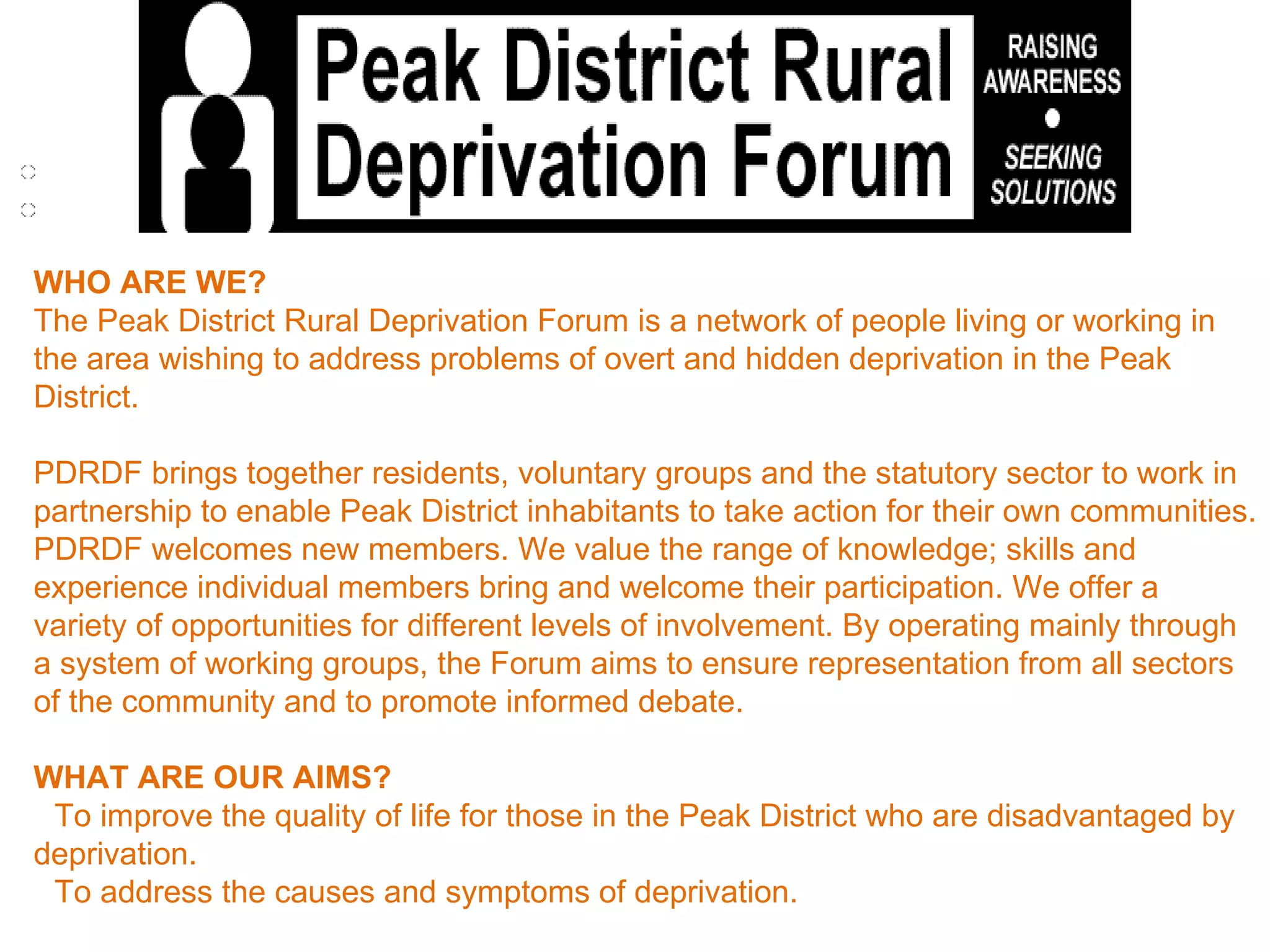WHO ARE WE? The Peak District Rural Deprivation Forum is a network of people living or working in the area wishing to address problems of overt and hidden deprivation in the Peak District.  PDRDF brings together residents, voluntary groups and the statutory sector to work in partnership to enable Peak District inhabitants to take action for their own communities. PDRDF welcomes new members. We value the range of knowledge; skills and experience individual members bring and welcome their participation. We offer a variety of opportunities for different levels of involvement. By operating mainly through a system of working groups, the Forum aims to ensure representation from all sectors of the community and to promote informed debate.  WHAT ARE OUR AIMS?    To improve the quality of life for those in the Peak District who are disadvantaged by deprivation.   To address the causes and symptoms of deprivation.   