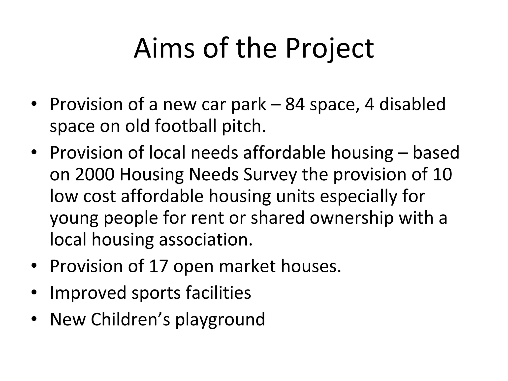 Aims of the Project Provision of a new car park – 84 space, 4 disabled space on old football pitch. Provision of local needs affordable housing – based on 2000 Housing Needs Survey the provision of 10 low cost affordable housing units especially for young people for rent or shared ownership with a local housing association. Provision of 17 open market houses. Improved sports facilities New Children’s playground 