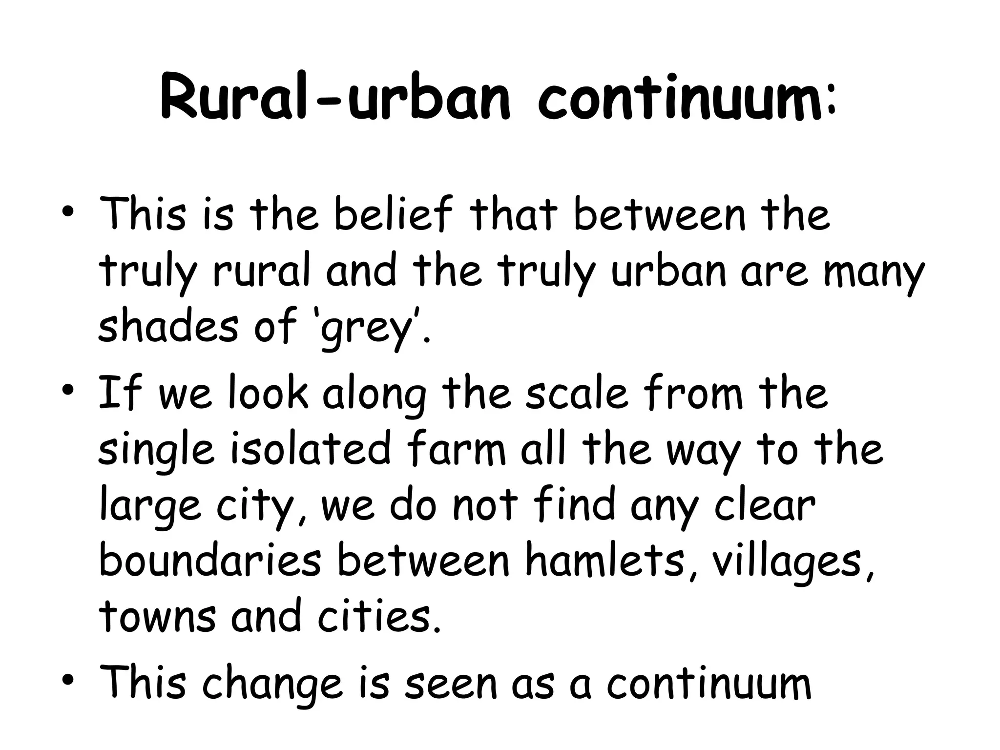 Rural-urban continuum : This is the belief that between the truly rural and the truly urban are many shades of ‘grey’.  If we look along the scale from the single isolated farm all the way to the large city, we do not find any clear boundaries between hamlets, villages, towns and cities.  This change is seen as a continuum  
