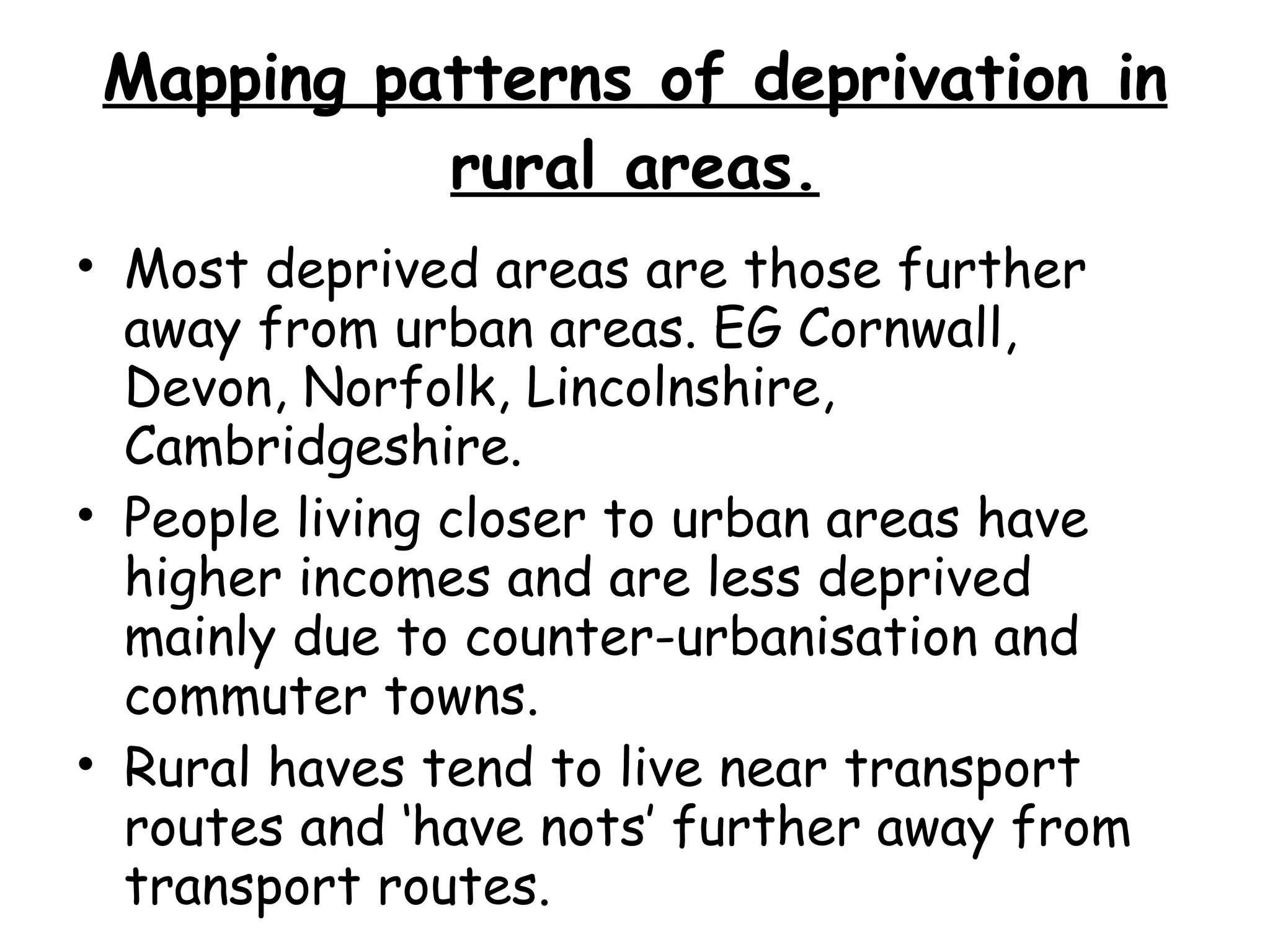 Mapping patterns of deprivation in rural areas. Most deprived areas are those further away from urban areas. EG Cornwall, Devon, Norfolk, Lincolnshire, Cambridgeshire. People living closer to urban areas have higher incomes and are less deprived mainly due to counter-urbanisation and commuter towns. Rural haves tend to live near transport routes and ‘have nots’ further away from transport routes. 
