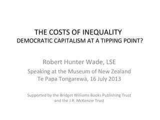 THE COSTS OF INEQUALITY
DEMOCRATIC CAPITALISM AT A TIPPING POINT?
Robert Hunter Wade, LSE
Speaking at the Museum of New Zealand
Te Papa Tongarewa, 16 July 2013
Supported by the Bridget Williams Books Publishing Trust
and the J.R. McKenzie Trust
 