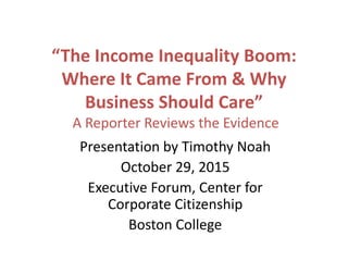 “The Income Inequality Boom:
Where It Came From & Why
Business Should Care”
A Reporter Reviews the Evidence
Presentation by Timothy Noah
October 29, 2015
Executive Forum, Center for
Corporate Citizenship
Boston College
 