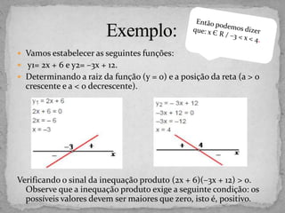  Vamos estabelecer as seguintes funções:
 y1= 2x + 6 e y2= –3x + 12.
 Determinando a raiz da função (y = 0) e a posição da reta (a > 0
crescente e a < 0 decrescente).
Verificando o sinal da inequação produto (2x + 6)(–3x + 12) > 0.
Observe que a inequação produto exige a seguinte condição: os
possíveis valores devem ser maiores que zero, isto é, positivo.
 