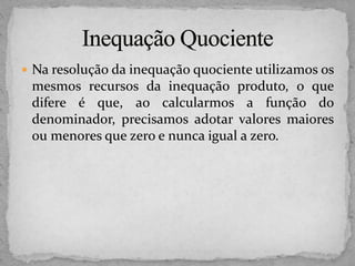  Na resolução da inequação quociente utilizamos os
mesmos recursos da inequação produto, o que
difere é que, ao calcularmos a função do
denominador, precisamos adotar valores maiores
ou menores que zero e nunca igual a zero.
 