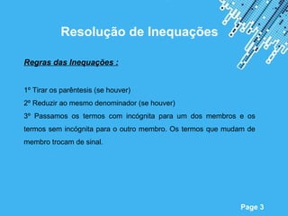 Resolução de Inequações

Regras das Inequações :


1º Tirar os parêntesis (se houver)
2º Reduzir ao mesmo denominador (se houver)
3º Passamos os termos com incógnita para um dos membros e os
termos sem incógnita para o outro membro. Os termos que mudam de
membro trocam de sinal.




                          Powerpoint Templates
                                                           Page 3
 