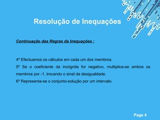 Resolução de Inequações

Continuação das Regras da Inequações :



4º Efectuamos os cálculos em cada um dos membros.
5º Se o coeficiente da incógnita for negativo, multiplica-se ambos os
membros por -1, trocando o sinal da desigualdade.
6º Representa-se o conjunto-solução por um intervalo.




                        Powerpoint Templates
                                                            Page 4
 
