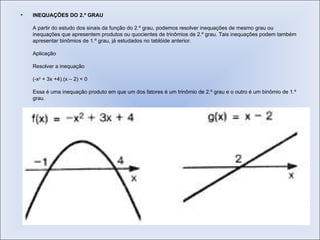 INEQUAÇÕES DO 2.º GRAU   A partir do estudo dos sinais da função do 2.º grau, podemos resolver inequações de mesmo grau ou inequações que apresentem produtos ou quocientes de trinômios de 2.º grau. Tais inequações podem também apresentar binômios de 1.º grau, já estudados no tablóide anterior.  Aplicação  Resolver a inequação  (-x 2  + 3x +4).(x – 2) < 0  Essa é uma inequação produto em que um dos fatores é um trinômio de 2.º grau e o outro é um binômio de 1.º grau.  