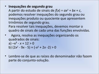Inequações de segundo grau A partir do estudo de sinais de  f ( x ) =  ax 2  +  bx  +  c , podemos resolver inequações do segundo grau ou inequações produto ou quociente que apresentem trinômios de segundo grau. Para resolver tais inequações, devemos montar o quadro de sinais de cada uma das funções envolvidas.    Agora, resolva as inequações organizando os quadrados de sinais:  a) –x² -  x  + 12 > 0  b) (2 x 2  - 9 x  - 5) × (- x 2  + 2 x  -2) > 0 Lembre-se de que as raízes do denominador não fazem parte do conjunto-solução. 