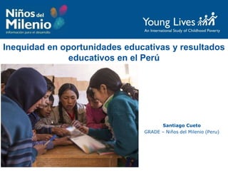 Inequidad en oportunidades educativas y resultados
educativos en el Perú
Santiago Cueto
GRADE – Niños del Milenio (Peru)
 