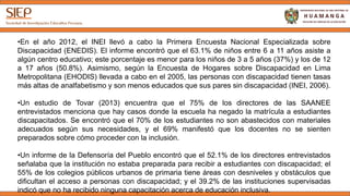 •En el año 2012, el INEI llevó a cabo la Primera Encuesta Nacional Especializada sobre
Discapacidad (ENEDIS). El informe encontró que el 63.1% de niños entre 6 a 11 años asiste a
algún centro educativo; este porcentaje es menor para los niños de 3 a 5 años (37%) y los de 12
a 17 años (50.8%). Asimismo, según la Encuesta de Hogares sobre Discapacidad en Lima
Metropolitana (EHODIS) llevada a cabo en el 2005, las personas con discapacidad tienen tasas
más altas de analfabetismo y son menos educados que sus pares sin discapacidad (INEI, 2006).
•Un estudio de Tovar (2013) encuentra que el 75% de los directores de las SAANEE
entrevistados menciona que hay casos donde la escuela ha negado la matrícula a estudiantes
discapacitados. Se encontró que el 70% de los estudiantes no son abastecidos con materiales
adecuados según sus necesidades, y el 69% manifestó que los docentes no se sienten
preparados sobre cómo proceder con la inclusión.
•Un informe de la Defensoría del Pueblo encontró que el 52.1% de los directores entrevistados
señalaba que la institución no estaba preparada para recibir a estudiantes con discapacidad; el
55% de los colegios públicos urbanos de primaria tiene áreas con desniveles y obstáculos que
dificultan el acceso a personas con discapacidad; y el 39.2% de las instituciones supervisadas
indicó que no ha recibido ninguna capacitación acerca de educación inclusiva.
 