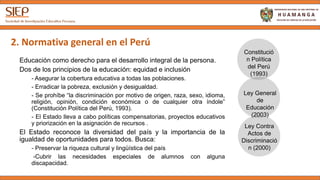 2. Normativa general en el Perú
Educación como derecho para el desarrollo integral de la persona.
Dos de los principios de la educación: equidad e inclusión
- Asegurar la cobertura educativa a todas las poblaciones.
- Erradicar la pobreza, exclusión y desigualdad.
- Se prohíbe “la discriminación por motivo de origen, raza, sexo, idioma,
religión, opinión, condición económica o de cualquier otra índole”
(Constitución Política del Perú, 1993).
- El Estado lleva a cabo políticas compensatorias, proyectos educativos
y priorización en la asignación de recursos .
El Estado reconoce la diversidad del país y la importancia de la
igualdad de oportunidades para todos. Busca:
- Preservar la riqueza cultural y lingüística del país
-Cubrir las necesidades especiales de alumnos con alguna
discapacidad.
Constitución
Política del
Perú (1993)
Ley General
de
Educación
(2003)
Ley Contra
Actos de
Discriminación
(2000)
 