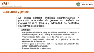 3. Equidad y género
Se busca eliminar prácticas discriminatorias y
promover la equidad de género, con énfasis en
motivos de raza, lengua y extraedad, en contextos
educativos específicos.
• Estrategias:
• Campañas de información y sensibilización sobre la matrícula y
asistencia regular de las niñas y adolescentes rurales a IIEE.
• Oportunidades de liderazgo tanto de niños como de niñas.
• Acceso a instrumentos tecnológicos y práctica activa de
deportes por ambos sexos.
• Comités para la prevención del acoso y abuso sexual contra las
niñas y adolescentes rurales.
• Reinserción escolar por embarazo
 