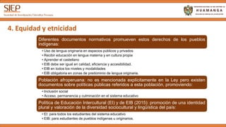 4. Equidad y etnicidad
Diferentes documentos normativos promueven estos derechos de los pueblos
indígenas:
• Uso de lengua originaria en espacios públicos y privados
• Recibir educación en lengua materna y en cultura propia
• Aprender el castellano
• EIB debe ser igual en calidad, eficiencia y accesibilidad.
• EIB en todos los niveles y modalidades
• EIB obligatoria en zonas de predominio de lengua originaria.
Población afroperuana: no es mencionada explícitamente en la Ley pero existen
documentos sobre políticas públicas referidos a esta población, promoviendo:
• Inclusión social
• Acceso, permanencia y culminación en el sistema educativo
Política de Educación Intercultural (EI) y de EIB (2015): promoción de una identidad
plural y valoración de la diversidad sociocultural y lingüística del país:
• EI: para todos los estudiantes del sistema educativo
• EIB: para estudiantes de pueblos indígenas u originarios.
 