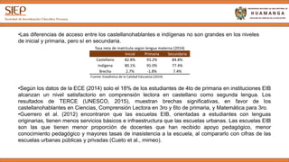 •Las diferencias de acceso entre los castellanohablantes e indígenas no son grandes en los niveles
de inicial y primaria, pero sí en secundaria.
Tasa neta de matrícula según lengua materna (2014)
Inicial Primaria Secundaria
Castellano 82.8% 93.2% 84.8%
Indígena 80.1% 95.0% 77.4%
Brecha 2.7% -1.8% 7.4%
Fuente: Estadística de la Calidad Educativa (2014)
•Según los datos de la ECE (2014) solo el 18% de los estudiantes de 4to de primaria en instituciones EIB
alcanzan un nivel satisfactorio en comprensión lectora en castellano como segunda lengua. Los
resultados de TERCE (UNESCO, 2015), muestran brechas significativas, en favor de los
castellanohablantes en Ciencias, Comprensión Lectora en 3ro y 6to de primaria, y Matemática para 3ro.
•Guerrero et al. (2012) encontraron que las escuelas EIB, orientadas a estudiantes con lenguas
originarias, tienen menos servicios básicos e infraestructura que las escuelas urbanas. Las escuelas EIB
son las que tienen menor proporción de docentes que han recibido apoyo pedagógico, menor
conocimiento pedagógico y mayores tasas de inasistencia a la escuela, al compararlo con cifras de las
escuelas urbanas públicas y privadas (Cueto et al., mimeo).
 