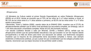• El Ministerio de Cultura realizó el primer Estudio Especializado sobre Población Afroperuana (EEPA)
en el 2015, donde se encontró que el 72% de los niños de 3 a 5 años asistían a inicial, el 99.13% de
los niños entre 6 a 11 años asistían a primaria y el 82.5% de los niños entre 11 a 17 años asistía a
secundaria.
• Benavides, Torero y Valdivia (2006), usando datos de la ENAHO 2004, muestran que el 27.0% de
afrodescendientes señalan que el último nivel aprobado fue secundaria completa, sin embargo, solo el
1.9% tiene educación universitaria completa, frente al 8,2% del promedio nacional.
• Un estudio cualitativo llevado a cabo por Miranda, Zorrilla y Arellano (2013), señala que los
afroperuanos sienten que las oportunidades educativas a las que acceden no son las mejores debido
principalmente a la falta de dinero para tener una educación de calidad. Los testimonios recogidos
muestran que la mayoría de los participantes tenía secundaria completa o menos, casi siempre
asistiendo a instituciones públicas, ya que a pesar de que consideraban que los colegios privados eran
mejores, reconocían que sus bajos recursos no les permitían asistir a éstos.
Afroperuanos
 