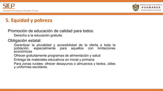5. Equidad y pobreza
Promoción de educación de calidad para todos:
Derecho a la educación gratuita.
Obligación estatal:
Garantizar la pluralidad y accesibilidad de la oferta a toda la
población, especialmente para aquellos con limitaciones económicas
Ofrecer gratuitamente programas de alimentación y salud
Entrega de materiales educativos en inicial y primaria
Para zonas rurales: ofrecer desayunos o almuerzos y textos, útiles y
uniformes escolares.
 