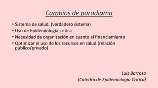 Cambios de paradigma
• Sistema de salud. (verdadero sistema)
• Uso de Epidemiologia critica
• Necesidad de organización en cuanto al financiamiento
• Optimizar el uso de los recursos en salud (relación
publico/privado)
Luis Barroso
(Catedra de Epidemiología Crítica)
 