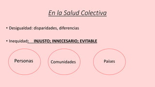 En la Salud Colectiva
• Desigualdad: disparidades, diferencias
• Inequidad: INJUSTO; INNECESARIO; EVITABLE
Personas Comunidades Países
 