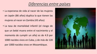 Diferencias entre países
• La esperanza de vida al nacer de las mujeres
en Japón (86 años) duplica la que tienen las
mujeres al nacer en Zambia (43 años)
• La tasa de mortalidad infantil (el riesgo de
que un bebé muera entre el nacimiento y el
momento de cumplir un año) es de 4.9 por
1000 nacidos vivos en Cuba, y de más de 120
por 1000 nacidos vivos en Mozambique.
 
