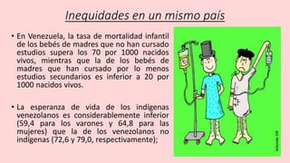 Inequidades en un mismo país
• En Venezuela, la tasa de mortalidad infantil
de los bebés de madres que no han cursado
estudios supera los 70 por 1000 nacidos
vivos, mientras que la de los bebés de
madres que han cursado por lo menos
estudios secundarios es inferior a 20 por
1000 nacidos vivos.
• La esperanza de vida de los indígenas
venezolanos es considerablemente inferior
(59,4 para los varones y 64,8 para las
mujeres) que la de los venezolanos no
indígenas (72,6 y 79,0, respectivamente);
 
