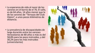 • La esperanza de vida al nacer de los
varones en el barrio de el 70, El valle,
es de 64 años, 14 años menor que la
de los varones de “Terrazas del Club
Hípico”, a unos pocos kilómetros de
distancia.
• La prevalencia de discapacidades de
larga duración entre los varones
Venezolanos de 80 años o más es del
58,8% para los poco instruidos, y del
30,2% para los más instruidos
(universitarios)
 