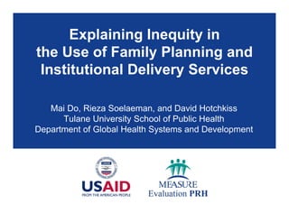 Explaining Inequity in
the Use of Family Planning and
Institutional Delivery Services
Mai Do, Rieza Soelaeman, and David Hotchkiss
Tulane University School of Public Health
Department of Global Health Systems and Development
 