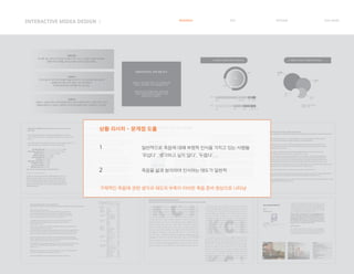 INTERACTIVE MIDEA DESIGN Ⅰ RESEARCH IDEA PERSONA TASK MODEL
사랑하는 사람의 죽음, 혹은 나 자신의 죽음에 대해
대비하고, 생각해보는 시간이 필요함을 느낀다.
죽음 후에 남겨진 이들을 위해서, 혹은 본인을
이렇게 기억해주길 바라는 마음에서 자신을
대면할 무언가가 필요하다.
죽음에 대비하는 것에 대한 욕구
50대 부부
매 새해 1월 1일마다 유언장을 작성하여 서로 나누고, 자신들의 죽음에 대비해요.
이렇게 하면 한 해를 살아가는데에 더 강한 의지를 갖게돼요.
20대 여
사랑하는 사람이 아파서 언제 세상을 떠날지 모르는 때에 미리미리 그를 추억할 수 있는
것들을 만들어두고 싶어요. 나중에 떠나서야 떠난이를 추억할 거리를 찾는 것 보단요.
20대 여
가족이 병으로 아파 일찍 세상을 떠났을 때, 떠나기 직전 인공호흡기를 사용하여
생명을 연장시킬지 말지 정하는 것이 어려웠어요.
이것에 대해 한번도 생각해본 적이 없어서요.
Q. 죽음에서 떠오르는 감정은 무엇인가요? Q. 죽음에서 떠오르는 단어들은 무엇인가요?
평온함
22%
22%
78%
78%
죽음
해방, 홀가분 안식 홀가분
슬픔 두려움 공허함 무서움 차가움
장례식
끝
상복
눈물
40%
설문대상 : 10대~50대 남녀
응답자 수 : 37명
30%
20%
10%
자신의 죽음에 대한 대비를 해야 한다고 생각하는가?라는 질문에 응답자의 81.4%(767명)가
‘그렇다’고 대답하여 대다수가 ‘앞으로 자신의 죽음을 미리 대비해야 하겠다.’라는 의식이 높은 것으로
나타났다.
그러나 실제로 무엇을 가장 먼저 준비해야 한다고 생각하느냐는 질문에는 ‘생각해 보지 않았다’가 가장
많은 41.8%(393명)로 나타나 의식과 행동 간의 차이가 매우 큰 것으로 나타났다.
연구 대상 : 전국 만 20세 이상 일반 성인 여 남
또한 품위 있는 죽음을 위해 정부가 해야 할 일로 ‘바람직한 임종문화와 호스피스 제도
정착을 위한 교육과 홍보 강화’를 강조하고 있다. 품위 있는 죽음에 대한 이해와 인생의
마지막에서 중요한 점 등에 대해서는 개인에 따라서, 문화 혹은 인종에 따라서 다를 수
있으므로, 우리 문화와 정서에 적합한 죽은과 임종의 이해게 근거한 ‘바람직한 품위 있는
죽음이 정립되어 죽음에 대한 잘못된 사회적 인식을 바꾸고 품위있는 죽음에 대한 사회적
공감대를 만들어 가야 한다.
죽음을 위해 준비해 둔 것이 무엇이 있는지 살펴본 결과,평균 1.31개의 품목을 준비해 놓고 있었다.
그 중 사망보험이 전체의 42.2%로 가장 많았고,상조회 가입 16.2%,영정사진 13.5%,장례비용
13.4%,시신 안장처 11.6%,유언장 8.9%,상속사항 8.3%,시신 및 장기기증 6.8%,수의 6.4%,자서전
2.3% 등으로 나타났다.이러한 결과에서 볼 수 있듯이,아직까지 우리나라 사람들의 죽음준비 수준은
매우 미흡한 상태이며…
조사 대상자들의 64%정도는 죽음준비를 하고 있지 않고, 죽음준비를 하고 있는 경우에는 50%정도가
가족들의 수고를 덜어주기 위해서와 스스로 준비하고 싶어서였으며, 죽음준비를 하지 않는 이유로는
죽음은 아직 나와는 거리가 멀다고 생각했기 때문이었고 또한 장례비용은 64%정도가 본인 스스로
마련해야 한다고 생각하고 있다.
‘거의 준비하고 있지 않다’가 35.3%로 가장 많았고,’전혀 준비 안했다’가 28.4%,약간 준비했다가
19.4%,그저 그렇다는 13.6%,잘 준비했다는 3.3%였다.
죽음준비를 한 이유에 대해서는 내 죽음 후에 가족의 수고를 덜어주기 위해서라는 응답이 27.8%로 가장
많았고, 내 자신의 죽음을 스스로 준비하고 싶어서가 23.0%,그냥 막연히 그래야 할 것 같은 생각에서가
11.7%,미리 준비하는 것이 경제적일 것 같아서라고 응답한 대상자는 8.5%를 나타냈다.
반면,죽음에 대해 준비하지 못하는 이유로는 죽음은 아직나와는 거리가 멀다고
생각해서라는 응답이 35.7%로 가장 많았고,어떤 준비를 해야 하는지 잘 몰라서가
24.3%,특별히 준비를 하지 않아도 된다고 생각해서가 23.0%,죽음을 준비하는 것이
두려워서가 7.5%로 나타났다
사회인구학적 특성에 따른 죽음불안의 차이죽음에 대한 태도가 죽음불안에 미치는 영향 Effects of Death Attitude on Death Anxiety
임송자, 송선희
연령에 따라서는 30대는 아직 나와 거리가 멀다고 생각해서 죽음을 준비하지 못한 경우가 50.7%로
과반수를 차지하였다. 물론 40대와 50대에서도 아직 나와는 거리가 멀다고 생각해서라는 응답이 가장
많긴 했지만,그 외에 40대는 어떤 준비를 해야 하는지 잘 몰라서라는 이유가 높았고,50대에서는 특별히
준비를 하지 않아도 된다고 생각해서가 높았다. 또 60대 이상에서는 아직 나와는 거리가 멀다고 생각해
서의 이유보다는 특별히 준비를 하지 않아도 된다고 생각해서의 이유가 월등히 높게 나타났으며,
죽음준비를 잘 하고 있다는 응답도 다른 연령층들보다 가장 높았다
사별가족의 가족 탄력성, 사회적지지, 죽음인식, 죽음의 질이 사별 적응에 미치는 영향
The Effect of Family Resilience, Social Support and Death Recognition on Quality of Death on the Adaptation of Bereavement Family PDF icon
사별가족 은 신체적, 재정적 악화와 심리적 고통, 그리고 복합적 슬 픔을 경험하기도 한다. 사별가족에 대한 슬픔은 사회적 적응을 하기 위해 관심을
가져야 할 시기이며 갑작스럽 게 사별 경험을 한 가족들의 빠른 사회적응을 할 수 있 도록 대응책을 마련하여야 한다.
사별은 누구에게나 피할 수 없는 사건이며 남아있는 가족에게는 커다란 슬픔과 충격을 안겨주고 오래 지속된 유대관계가 깨어지는 현상으로 가족의
건강과 안녕, 생산성을 위협하기도 하고 또한 족구성원의 심리적인 어려움과 재정적인 문제를 발생시키고 이로 인해 복합적인 가족관계와 사회적 문제
등 삶의 전반에 걸쳐 재조정이 요구되기도 한다.
이러한 가족의 사별은 남은 가족들에게 심각한 영향을 미치므로 사별가족 적응을 위한 사회적 지원이 필수적이고 자신의 생애 과정에 예상되는
어려움이나 적응문제 들을 극복하기 위해 가족의 지지 및 가족 내 구성원의 잠재적인 노력도 요구된다.
죽음인식은 죽음을 극복하고 품 있는 죽 음을 맞이할 수 있도록 하여 가족이나 주변인들과의 계를 정리할 수 있는 기회를 제공함으로써 애도의 완성 을 돕는 조건으로
웰다잉 을 맞이할 수 있게 된다. 따라서 죽음에 한 바른 인식이 더욱 아름다운 생을 살고 마무 리를 할 수 있는 것이다
최근에는 생의 마지막 순간들을 의미 있게 맞을 수 있 는 죽음 즉, 웰다잉(well-dying)에 한 심과 사회 요구가 대두되고 있다
웰빙(well-being)은 인간이 인간답게 사는 것이라면, 웰다잉은 웰빙과 상인 개념으로 인간이 인간답게 죽는 것을 의미한다 다시 말 해, 웰다잉은 좋은 죽음을 의미는
것으로 죽음에 대비하고, 죽음을 앞둔 상태에서 죽음을 수용하고, 삶이 좋게 마무리되도록 죽음을 아름답고 존엄하게 준비하는 것이다.
즉, 웰다잉은 인생의 행복 한 끝맺음을 해 신체, 사회, 정신, 역할이 잘 공유되어 인간으로서 존엄을 지키며 주변정리를 잘하 고 죽음을 두려움 없이 비하고 자신의 인생이
가치가 있음을 인정하며 편안한 마음으로 삶을 마무리하는 것이다
사회적 지지는 삶의 역경을 긍정적인 에너지로 바꿔 정신적 스트레스를 극복하여 스스로 자기 능력에 맞는 가족의 삶을 재구성하게 하는 역할을 한다고
볼 수 있다. 사별 후 사회적 지지는 정신건강에 부정적인 영향을 완 충해 주는 스트레스 사건에 대한 완충 작용과 가족 사별로 인한 어려움을 이겨내며
또한 개인의 심리적 적응을 도 와주는 것으로 보고되었다. 선행연구에서 ‘긍정적인 죽음 인식’은 가족들이 환자의 마지막 죽음을 지켜보면서 삶의 진정한
의미와 가치를 깨달음으로 불안과 공포에서 벗어나 성숙되어지며 죽음 의 진정한 의미를 갖게 해주고 긍정적으로 수용할 수 있도록 도와준다고 하였다
죽음교육 프로그램 참여자의 죽음인식, 생의 의미 및 죽음에 대한 태도
Death Recognition, Meaning in Life and Death Attitude of People Who Participated in the Death Education Program
연구결과 60세 이상 노년층의 경우 40, 50대에 비해 자신의 죽음을 생각해본 경험과, 죽음 수용에 대한 준비가 낮게
나타난 점은 이를 뒷받침 하는 결과라고 볼 수 있겠다.
이러한 결과는 연령이 높을수록 죽음에 대해 부정적 태도를 보인다는 연구결과와 일치되고 있으며, 죽음을거론하는 것은
우리 사회나 가정에서 터부시되고 있으며, 노인 앞에서는 언급을 피해야 하는 것으로 인식되며 특히 고령으로 죽음에
임박한 노인조차 죽음에 관한 생각을 기피하는(26) 우리나라의 죽음에 대한 문화적 특성을 반영하고 있다고 본다.
이러한 한국의 문화적 특성이 있음에도 죽음준비교육이 노인의 죽음에 대한 태도와 우울에 미치는 효과를 검증한
연구에서는 죽음준비교육을 받은 후 교육실시 이전보다 노인의 죽음에 대한 태도가 의미하게 긍정적으로 변화하였다고
보고되어 노인들을 대상으로 한 죽음교육이 더욱 활성화 될 필요가 있겠다.
특히 현대인은 임종 시 장례식장을 이용함에 따라 죽음을 배울 기회가 감소되고, 과학의 발달로 죽음을 선택하고 연장할
수 있게 되었으며, 언론 매체를 통해 죽음의 대량화를 목격함에 따라 생명의 존엄성을 경시하게 되고 죽음에
무감각해지고 있다.
대부분의 경우 죽음 현상이 초래하기 전 겪게 되는 퇴행, 고통, 이별, 상실감, 고독, 죽음 이후 세계에 대한 불확실성
등으로 인해 단순히 죽음을 피하고 싶은 부정적인 개념으로 인식하게 된다.
삶의 질의 개념과 조화를 이루는 ‘삶의 과정으로서의 죽음’을 만들지 못하고 있다는 것을 의미한다.
2000년 이후 한국의 사망원인 1순위는 암이며,
외부요인에 의한 사망원인 중 70대는 자살이 1순위, 80세 이상은 추락사고, 자살 순으로 말기 암과
자살은 노년기죽음의 가장 밀접한 원인이 되고 있다. 또한 현재 우리나라 자살률은 2001년 15.1%에서
2006년 21.5%로 증가하여, 2006년 기준 인구 10만 명 당 45.2명이 자살을 한 것으로 나타났으며 이는
OECD 평균 24명의 2배에 가까운 수치로서, OECD 국가들 중 자살자 비율이 1위이다
노인의 ‘불행한 죽음’이 급증하고 있는 현상은 현재 우리나라 노인인구의 고령화와 삶의 질은 반비례하고
있는 현실을 보여주는 결과로서 죽음을 우리의 의식 밖으로 밀어내고 싶고 피하고 싶은 문제로
방치해서는 안될 시점이 되었다.
자살 관련 미디어 노출 빈도에 따른 유아의 죽음 불안의 차이 연구
Study on the difference of children's fear of death by the frequency of mass media exposure of suicidal.
구체적인 죽음에 관한 생각과 태도의 부족이 미비한 죽음 준비 현상으로 나타남
상황 리서치 - 문제점 도출
1 일반적으로 죽음에 대해 부정적 인식을 가지고 있는 사람들
‘무섭다’ ,‘생각하고 싶지 않다’, ‘두렵다’. . .
2 죽음을 삶과 분리하여 인식하는 태도가 일반적
 