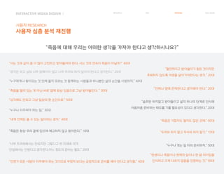 INTERACTIVE MIDEA DESIGN Ⅰ
사용자 RESEARCH
사용자 심층 분석 재진행
RESEARCH IDEA PERSONA TASK MODEL
“죽음을 멀리 있는 게 아닌 바로 옆에 항상 있음으로 그냥 받아들인다. ” 20대
“언젠가 모든 사람이 마주해야 하는 것이므로 부정적 보다는 긍정적으로 준비를 해야 한다고 생각함.” 40대
“슬퍼만 하지말고 받아들이고 삶의 하나의 단계로 인식해
차츰차츰 준비하는 태도를 기를 필요성이 있다고 생각한다.” 20대
“두려워 하지 말고 무서워 하지 말기.” 10대“죽음은 항상 우리 곁에 있으며 예고하지 않고 찾아온다.” 10대
“누구나 마주쳐야 하는 일.” 30대
“언제나 옆에 존재한다고 생각해야 한다.” 20대
“누구에게나 찾아오는 것 언제 올지 모르는 것 함께하는 사람들과 하나뿐인 삶의 순간을 사랑하자.” 40대
“사는 것과 같이 좀 더 많이 고민하고 받아들여야 한다. 사는 것의 연속이 죽음이 아닐까?” 40대
“생각은 하고 살되 너무 얽매이지 않고 너무 두려워 하지 않아야 한다고 생각한다.” 20대
“내게 언제든 올 수 있는 일이라는 생각.” 40대
“너무 두려워해서는 안되지만 그렇다고 먼 미래로 여겨
안일해서는 안된다고 생각한다.어느 정도의 준비는 필요.” 20대
“누구나 겪는 일 미리 준비하자.” 50대
“탄생이나 죽음이나 현재의 삶이나 한 끝 차이임을
인식하고 크게 다르지 않음을 인정하는 것.” 50대
“필연적이고 받아들이기 힘든 것이지만
후회하지 않도록 여생을 살아가야한다는 생각.” 20대
“심각해도 안되고 그냥 일상의 한 순간으로.” 50대
“죽음은 가깝지도 멀지도 않은 곳에.” 50대
“죽음에 대해 우리는 어떠한 생각을 가져야 한다고 생각하시나요?”
 