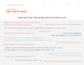 INTERACTIVE MIDEA DESIGN Ⅰ
사용자 RESEARCH
사용자 심층 분석 재진행
RESEARCH IDEA PERSONA TASK MODEL
“죽음을 가까이 받아들이고 나아가는 태도를 가져야 한다” 20대
“삶과 동행하는 것” 50대
“어차피 올 것이고 굳이 피할 필요 없음.
그때까지 건강하고 행복하게 사는 것이 최선이라 생각함” 40대
“충분히 내일 죽을 수도 있다고 생각하며 삶에 임하는 자세가 달라진다” 20대
“삶과 죽음은 항상 공존하고 있으니 자연스러운 자연의 현상으로 받아들이면
죽음도 어느 정도는 가벼워지지 않을까 합니다.” 50대
“죽음은 누구나 겪는 것이고, 내일 당장 죽을 수도 있기 때문에 지금 생활에 만족하고, 성실하게 살아야 한다고 생각합니다.” 10대
“두려워할 것도 없고 그저 현실에 충실하면 된다고 봅니다.” 40대
“막연한 불안감보다 언제라도 올 수 있다고 마음을 먹으면서 지금을 항상 충실하게 살고
본인 삶을 풍부하게 하고 살다보면 죽음은 가까이에 있으나 두렵지 않은 마음을 갖고 살고 싶다.” 50대
“부정적이라고도 긍정적이라고도 생각할 필요가 없다고 생각합니다. 사람이 태어나듯 죽음도 당연한 것이라고 생각합니다.
대신 죽음에 대한 옳은 인식은 살아가고 있는 삶의 가치를 높이는 역할을 할 것이라고 생각합니다.” 20대
“두려워할 것도 없고 그저 현실에 충실하면 된다고 봅니다.” 40대
“삶과 가까이에 있다는 사실을 인식해야 한다.” 20대
“죽음은 언제 올지 모르기 때문에 대비가 아니라 죽기 전에 행복해라.” 40대
“언제 다가올 지 모르니 항상 후회없는 날을 보내자.” 20대
“백년을 못 사는 인간이 천년을 근심하고 살 필요는 없다는 말이 생각나네요.
각자의 삶을 의미있게 보내는 게 중요할 듯 합니다.” 40대
“죽음에 대해 우리는 어떠한 생각을 가져야 한다고 생각하시나요?”
 