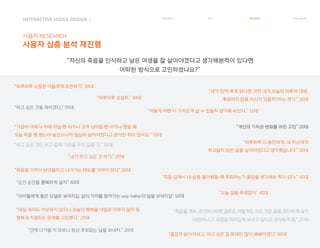 INTERACTIVE MIDEA DESIGN Ⅰ
사용자 RESEARCH
사용자 심층 분석 재진행
RESEARCH IDEA PERSONA TASK MODEL
“죽음을 가까이 받아들이고 나아가는 태도를 가져야 한다” 20대
“어떻게 하면 더 가치있게 살 수 있을지 생각해 보았다.” 10대
“개인의 가치관 변화를 위한 고민” 20대
“즐겁게 살아야하고, 하고 싶은 걸 최대한 많이 해봐야겠다” 50대
“죽음을 계속 생각하다보면 결론은 어떻게든 모든 것은 끝을 맞이하게 되기
마련이니 그 과정을 의미있게 보내고 싶다고 생각하게 됨.” 20대
“하고 싶은 것을 해야겠다.” 50대
“가끔씩 어쩌다 차에 치일 뻔 하거나 크게 넘어질 뻔 하거나 했을 때
오늘 죽을 뻔 했는데 샇았으니까 열심히 살아야겠다고 생각한 적이 있어요.” 10대
“하고 싶은 것은 하고 삶에 미련을 두지 않을 것.” 30대
“순간 순간을 행복하게 살자” 40대
“아이들에게 좋은 모델로 보여지길. 삶의 가치를 찾아가는 way maker의 삶을 보여지길” 50대
“오늘 삶을 후회없이” 40대
“내가 하고 싶은 것 하기.” 20대
“하루하루 더 충만하게, 내 자신에게
부끄럽지 않은 삶을 살아야겠다고 생각했습니다.” 30대
“내일 죽어도 이상하지 않으니 오늘의 행복을 내일로 미루지 말자 등
행복과 직결되는 문제를 고민했다” 20대
“하루하루 성실히.” 40대
“죽음 앞에서 내 삶을 돌아봤을 때 후회하는가 물음을 생각해본 적이 있다.” 30대
“내가 만약 죽게 된다면 과연 내가 오늘의 하루에 대해
후회하지 않을 자신이 있을까?하는 생각.” 30대
“언제 다가올 지 모르니 항상 후회없는 날을 보내자.” 20대
“하루하루 소중한 이들에게 표현하기” 30대
“자신의 죽음을 인식하고 남은 여생을 잘 살아야겠다고 생각해본적이 있다면
어떠한 방식으로 고민하셨나요?”
 