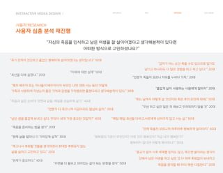 INTERACTIVE MIDEA DESIGN Ⅰ
사용자 RESEARCH
사용자 심층 분석 재진행
RESEARCH IDEA PERSONA TASK MODEL
“남은 생을 즐겁게 보내고 싶다. 무엇이 내게 가장 중요한 것일까?” 40대
“언젠가 죽을지 모르니 자유를 누비다 가자.” 20대
“즐겁게 살자 사랑하는 사람에게 잘하자” 20대
“우선 하고 싶은 일은 꼭 해보고 두려워하지 않을 것” 20대
“주변을 더 돌보고 의미있는 삶이 되는 방향을 생각” 50대
“행복함의 기준이 무엇인지? 어떤 것이 행복인지? 지금 내가 행복한가?
행복하지 않다면 어떻게 해야하나?” 50대
“최선을 다해 살겠다.” 20대
“특히 배우자 또는 자녀들이 배우자이자 부모인 나에 대해 사는 동안 어떻게
가족과 사랑하며 지냈는지 좋은 기억과 감정을 기억했르면 좋겠다라고 생각해본적이 있다.” 30대
“죽음과 삶은 손바닥 양면과 같음. 매일을 성실하게 살기.” 40대
“죽음을 준비하는 법을 생각” 20대
“현재 삶을 얼마나 더 가치있게 살까” 30대
“언제 죽을지 모르니까 하루하루 행복하게 살아야지” 40대
“미래에 대한 설계” 50대
“언젠가 다 죽으니까 지금이라도 열심히 살자.” 20대
“죽는 날까지 어떻게 살 것인지와 죽은 후의 유언에 대해.” 50대
“죽고나서 후회할 것들을 생각하면서 최대한 후회되지 않는
삶을 살려고 고민하고 있다.” 20대 “종교가 없어 사후 세계를 믿지도 않고, 죽으면 끝이라는 생각이
강해서 남은 여생을 하고 싶은 것 다 하며 후회없이 보내자고
죽음을 생각할 때 마다 매번 다짐한다.” 20대
“매일 매일 최선을 다하고,서로에게 상처주지 않고 사는 삶.” 50대
“갑자기 어느 순간 죽을 수도 있으므로 일기도
남기고 하나라도 더 많은 경험을 하고 죽고 싶다?” 20대
“현재가 중요히다.” 40대
“죽기 전까지 건강하고 즐겁고 행복하게 살아야겠다는 생각입니다” 50대
“자신의 죽음을 인식하고 남은 여생을 잘 살아야겠다고 생각해본적이 있다면
어떠한 방식으로 고민하셨나요?”
 