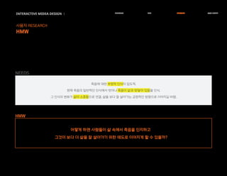 죽음에 대한 부정적 인식이 압도적.
현재 죽음의 일반적인 인식에서 벗어나 죽음이 삶과 맞닿아 있음을 인식.
그 인식의 변화가 삶의 소중함으로 연결, 삶을 보다 잘 살아가는 긍정적인 방향으로 이어지길 바람.
INTERACTIVE MIDEA DESIGN Ⅰ
사용자 RESEARCH
HMW
RESEARCH IDEA PERSONA TASK MODEL
어떻게 하면 사람들이 삶 속에서 죽음을 인지하고
그것이 보다 더 삶을 잘 살아가기 위한 태도로 이어지게 할 수 있을까?
HMW
NEEDS
 