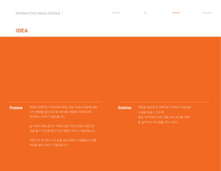 Purpose 죽음의 부정적인 이미지에서 탈피, 일상 속에서 죽음에 대한
인식 변화를 일으킴과 동시에 태도 변화로 이어지도록
유도하는 서비스가 필요합니다.
삶 속에서 죽음 준비가 거부감 없이 자연스러운 과정으로
전달 될 수 있도록 중간 다리 역할의 서비스가 필요합니다.
죽음 인식 후 보다 나은 삶을 살길 원하는 사람들의 요구를
채워줄 일상 서비스가 필요합니다.
Solution 죽음을 일상의 한 부분으로 인식하고 후회 없는
나날을 보낼 수 있도록.
일상 가까이에서 남은 생을 보다 자신을 위해
잘 살아가는 데 도움을 주는 서비스
INTERACTIVE MIDEA DESIGN Ⅰ
IDEA
RESEARCH IDEA PERSONA TASK MODEL
 