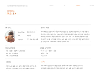 INTERACTIVE MIDEA DESIGN Ⅰ RESEARCH IDEA PERSONA TASK MODEL
PERSONA
퍼소나 A
DETAILS
MOTIVATIONS
Name | Age
Job
Interests
최유한 | 29세 자기 계발, 승진 등에 욕구가 강해 자신의 삶을 일 중심적으로 살아가느라 바쁜 유한씨.
하루 하루가 정신 없이 지나가다 보니 자신의 삶에 대해 생각해본 적이 없다. 이때, 주변
지인의 갑작스러운 죽음을 경험하고, 죽음과 삶에 대해 다시 생각해보게 된다. 죽음은
언제든지 다가올 수 있음을 인지하고 남은 삶을 자신의 가치관에 맞게 잘 살아야겠다고
생각하였지만, 그 방법을 알지 못해 고민이 생겼다.
직장인
자기 계발, 문화 생활
SITUATION
자신의 남은 삶을 보다 알차고 효율적으로 살아가는 것.
일상에 많은 영향을 주지 않는 선에서 활용 가능한 것.
쉬운 사용법 | 효율적 | 높은 활용성
일정 관리 | 시간 분배
가족 | 지인 | 주변인들
USED LIFE APP
TO DO LIST | 캘린더 | 알람
메신저 | 은행
러닝 | 요가
NEEDS
하루 하루의 일상을 더욱 효율적으로 관리해주며, 하루의 마무리를 도와주기.
매일의 감정과 효율적 시간관리들이 쌓여 더 나은 삶을 살아가도록 도와주기.
GOAL
 