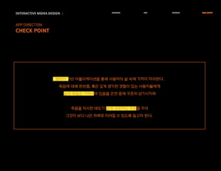 INTERACTIVE MIDEA DESIGN Ⅰ RESEARCH IDEA PERSONA TASK MODEL
APP DIRECTION
CHECK POINT
캘린더 기반 어플리케이션을 통해 사용자의 삶 속에 가까이 자리한다.
죽음에 대해 한번쯤, 혹은 깊게 생각한 경험이 있는 사용자들에게
삶과 죽음은 가까이에 있음을 은연 중에 꾸준히 상기시키며
죽음을 직시한 태도가 삶에 긍정적인 영향을 주어
그것이 보다 나은 하루로 이어질 수 있도록 돕고자 한다.
 