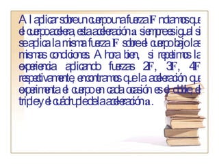 Al aplicar sobre un cuerpo una fuerza  F  notamos que el cuerpo acelera, esta aceleración  a  siempre es igual si se aplica la misma fuerza  F  sobre el cuerpo bajo las mismas condiciones. Ahora bien,  si repetimos la experiencia aplicando fuerzas 2 F , 3 F , 4 F  respectivamente, encontramos que la aceleración que experimenta el cuerpo en cada ocasión es el doble, el triple y el cuádruple de la aceleración  a . 