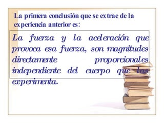 La primera conclusión que se extrae de la experiencia anterior es:   La fuerza y la aceleración que provoca esa fuerza, son magnitudes directamente proporcionales independiente del cuerpo que las experimenta. 