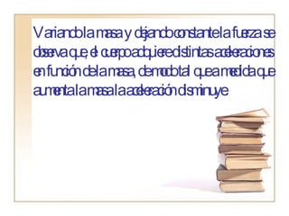Variando la masa y dejando constante la fuerza se observa que, el cuerpo adquiere distintas aceleraciones en función de la masa, de modo tal que a medida que aumenta la masa la aceleración disminuye. 