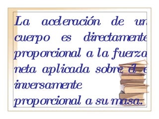 La aceleración de un cuerpo es directamente proporcional a la fuerza neta aplicada sobre él e inversamente proporcional a su masa.   