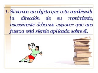 Si vemos un objeto que esta cambiando la dirección de su movimiento, nuevamente debemos suponer que una fuerza está siendo aplicada sobre él. 