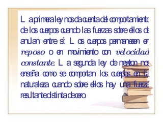 La primera ley nos da cuenta del comportamiento de los cuerpos cuando las fuerzas sobre ellos de anulan entre sí: Los cuerpos permanecen en  reposo  o en movimiento con  velocidad constante . La segunda ley de newton nos enseña como se comportan los cuerpos en la naturaleza cuando sobre ellos hay una fuerza resultante distinta de cero. 