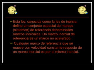 Esta ley, conocida como la ley de inercia, define un conjunto especial de marcos (sistemas) de referencia denominados marcos inerciales. Un marco inercial de referencia es un marco no acelerado. Cualquier marco de referencia que se mueve con velocidad constante respecto de un marco inercial es por sí mismo inercial.  