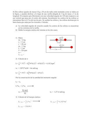 8) Dos esferas iguales de masas 6 kg y 20 cm de radio están montadas como se indica en
la figura, y pueden deslizar a lo largo de una varilla delgada de 3 kg de masa y 2 m de
longitud. El conjunto gira libremente con una velocidad angular de 120 rpm respecto a un
eje vertical que pasa por el centro del sistema. Inicialmente los centros de las esferas se
encuentran fijos a 0.5 m del eje de giro. Se sueltan las esferas y las esferas deslizan por la
barra hasta que salen por los extremos. Calcular:
a) La velocidad angular de rotación cuando los centros de las esferas se encuentran
en los extremos de la varilla.
b) Hallar la energía cinética del sistema en los dos casos.
1) Datos
m1 = 6 kg
r1 = 5 cm
r = 20 cm
mv = 3 kg
L = 2 mt
f = 120 rpm
w =
EC. Rot =
2) Cálculo de w
I1= * 3*22
+ 2( *6*(0,2)2
+ 6*(0,5)2
) = 4,192 kgm2
w1 = 120*2*π/60 = 4π rad/seg
I2= * 3*22
+ 2( *6*(0,2)2
+ 6*(1)2
)
Por la conservación de la cantidad del momento angular
Li = Lf
I1*w1 = I2*w2
w2 = w2 = 1,27 rad/seg
3) Cálculo de la Energía cinética
EC. Rot 1 = I1*w1
2
EC. Rot1= * 4,192*4π2
EC. Rot1 = 330,99 J
 