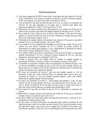 Ejercicios propuestos
1) Una fuerza tangencial de 200 N actúa sobre el perímetro de una rueda de 25 cm de
radio. Encuéntrese: a) el torque, b) repítase el cálculo si la fuerza forma un ángulo
de 40º con respecto a un rayo de la rueda. a) 50 Nm, b) 32 Nm.
2) Cierta rueda de 8 kg tiene un radio de giro de 25 cm. A) ¿cuál es su momento de
inercia?, b) ¿de qué magnitud es el torque que se requiere para darle una
aceleración angular de 3 rad/s2
? A) 0,5 kg m2, b) 1,5 N m.
3) Determínese el torque constante que debe aplicarse a un volante de 50 kg con un
radio de giro de 40 cm, para darle una rapidez angular de 300 rpm en 10 s. 25 Nm.
4) Una rueda de 4 kg y radio de giro de 20 cm está rotando a 360 rpm. El torque
debido a la fuerza de fricción es de 0,12 Nm. Calcúlese el tiempo necesario para
llevar a la rueda hasta el reposo. 50,2 s.
5) Determínese la energía cinética rotacional de una rueda de 25 kg que se encuentra
rotando a 6 rev/s, si su radio de giro es de 22 cm. 860 J.
6) Una cuerda de 3m de longitud está enrollada en el eje de una rueda. Se tira de la
cuerda con una fuerza constante de 40 N. Cuando la cuerda termina de
desenredarse, la rueda sigue girando a 2 rev/s. Determínese el momento de inercia
de la rueda y del eje. Despréciese el roce. 1,52 kgm2
.
7) Una rueda de 500 gr que tiene un momento de inercia de 0,015 kgm2
se encuentra
girando inicialmente a 30 rev/s. Alcanza el reposo después de 163 rev. ¿De qué
magnitud es el torque que la va frenando? 0,26 N m.
8) Cuando se aplican 100 J de trabajo sobre un volante, su rapidez angular se
incrementa de 60 rpm a 180 rpm. ¿Cuál es su momento de inercia? 0,63 kgm2
.
9) Un hombre se encuentra colocado sobre una plataforma con libertad de girar. Con
sus brazos extendidos su rapidez de giro es de 0,25 rps, pero cuando contrae sus
brazos hacia él, su rapidez es de 0,8 rps. Encuentre la relación entre el momento de
inercia en el primer caso respecto al segundo.
10) Un disco con momento de inercia I1 gira con una rapidez angular w1. En un
momento se deja caer, sobre el primer disco, un segundo disco, que no gira, con
momento de inercia I2. Los dos quedan girando después, como una unidad.
Determine la rapidez angular final del sistema.
11) Un disco con momento de inercia I = 0,015 kgm2 está girando a 3 rps. Se deja
escurrir un hilo de arena dentro del disco a una distancia de 20 cm del eje, con lo
cual se forma un anillo de 20 cm de radio de arena sobre él. ¿Qué tanta arena se
dejó caer sobre el disco para que su rapidez haya disminuido a 2 rps?
12) Una rueda de 8 kg tiene un radio de giro de 25 cm. Determine su momento de
inercia.
13) Determine la energía cinética rotacional de una rueda de 25 kg que se encuentra
rotando a 6 rps, si su radio de giro es de 22 cm.
14) Un disco sólido de 20 kg rueda sobre una superficie horizontal a razón de 4 m/s.
Determine su energía cinética total.
15) Se hace girar, en círculo horizontal, una pequeña pelota atada al extremo de una
cuerda que pasa a través de un tubo que está vertical. Si se tira de la cuerda a través
del tubo hacia abajo, ¿qué ocurre con la rapidez de la pelota? Si la pelota está
inicialmente girando a razón de 2,8 m/s describiendo una circunferencia de radio
 