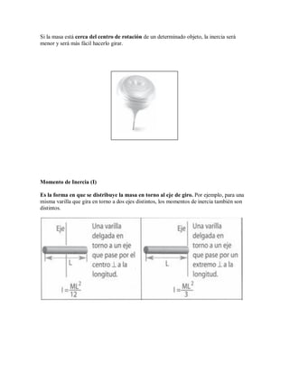Si la masa está cerca del centro de rotación de un determinado objeto, la inercia será
menor y será más fácil hacerlo girar.
Momento de Inercia (I)
Es la forma en que se distribuye la masa en torno al eje de giro. Por ejemplo, para una
misma varilla que gira en torno a dos ejes distintos, los momentos de inercia también son
distintos.
 