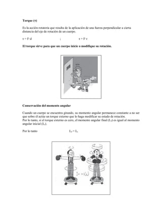 Torque (τ)
Es la acción rotatoria que resulta de la aplicación de una fuerza perpendicular a cierta
distancia del eje de rotación de un cuerpo.
τ = F·d ; τ = F·r
El torque sirve para que un cuerpo inicie o modifique su rotación.
Conservación del momento angular
Cuando un cuerpo se encuentra girando, su momento angular permanece constante a no ser
que sobre él actúe un torque externo que lo haga modificar su estado de rotación.
Por lo tanto, si el torque externo es cero, el momento angular final (Lf) es igual al momento
angular inicial (Li).
Por lo tanto Lf = Li
 