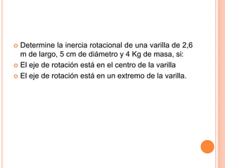  Determine la inercia rotacional de una varilla de 2,6
m de largo, 5 cm de diámetro y 4 Kg de masa, si:
 El eje de rotación está en el centro de la varilla
 El eje de rotación está en un extremo de la varilla.
 