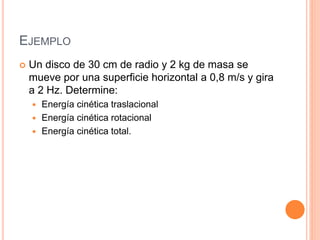 EJEMPLO
 Un disco de 30 cm de radio y 2 kg de masa se
mueve por una superficie horizontal a 0,8 m/s y gira
a 2 Hz. Determine:
 Energía cinética traslacional
 Energía cinética rotacional
 Energía cinética total.
 